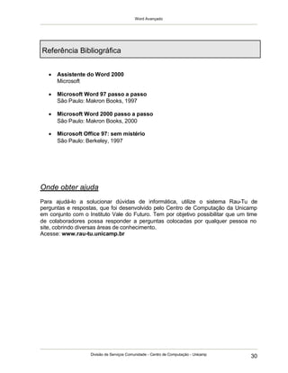 Word Avançado
Divisão de Serviços Comunidade - Centro de Computação - Unicamp
30
Referência Bibliográfica
 Assistente do Word 2000
Microsoft
 Microsoft Word 97 passo a passo
São Paulo: Makron Books, 1997
 Microsoft Word 2000 passo a passo
São Paulo: Makron Books, 2000
 Microsoft Office 97: sem mistério
São Paulo: Berkeley, 1997
Onde obter ajuda
Para ajudá-lo a solucionar dúvidas de informática, utilize o sistema Rau-Tu de
perguntas e respostas, que foi desenvolvido pelo Centro de Computação da Unicamp
em conjunto com o Instituto Vale do Futuro. Tem por objetivo possibilitar que um time
de colaboradores possa responder a perguntas colocadas por qualquer pessoa no
site, cobrindo diversas áreas de conhecimento.
Acesse: www.rau-tu.unicamp.br
 
