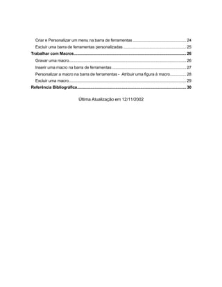 Criar e Personalizar um menu na barra de ferramentas ................................................. 24
Excluir uma barra de ferramentas personalizadas.......................................................... 25
Trabalhar com Macros....................................................................................................... 26
Gravar uma macro............................................................................................................ 26
Inserir uma macro na barra de ferramentas .................................................................... 27
Personalizar a macro na barra de ferramentas - Atribuir uma figura à macro............... 28
Excluir uma macro............................................................................................................ 29
Referência Bibliográfica.................................................................................................... 30
Última Atualização em 12/11/2002
 