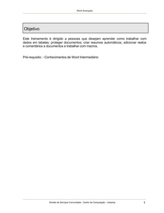 Word Avançado
Divisão de Serviços Comunidade - Centro de Computação - Unicamp 1
Objetivo
Este treinamento é dirigido a pessoas que desejam aprender como trabalhar com
dados em tabelas; proteger documentos; criar resumos automáticos; adicionar realce
e comentários a documentos e trabalhar com macros.
Pré-requisito: - Conhecimentos de Word Intermediário
 