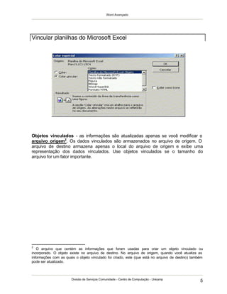 Word Avançado
Divisão de Serviços Comunidade - Centro de Computação - Unicamp
5
Objetos vinculados - as informações são atualizadas apenas se você modificar o
arquivo origem2
. Os dados vinculados são armazenados no arquivo de origem. O
arquivo de destino armazena apenas o local do arquivo de origem e exibe uma
representação dos dados vinculados. Use objetos vinculados se o tamanho do
arquivo for um fator importante.
2
O arquivo que contém as informações que foram usadas para criar um objeto vinculado ou
incorporado. O objeto existe no arquivo de destino. No arquivo de origem, quando você atualiza as
informações com as quais o objeto vinculado foi criado, este (que está no arquivo de destino) também
pode ser atualizado.
Vincular planilhas do Microsoft Excel
 