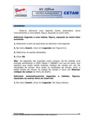 CETAM- CENTRO DE EDUCAÇÃO TECNOLÓGICA DO AMAZONAS
LEGENDAS
Pode-se adicionar uma legenda (tanto automática como
manualmente) a uma tabela, figura, equação ou outro item.
Adicionar legenda a uma tabela, figura, equação ou outro item
existente
1. Selecionar o item ao qual deve-se adicionar uma legenda.
2. No menu Inserir, clicar em Legenda (ver Figura 6.1).
3. Selecionar as opções desejadas.
4. Clicar Ok.
Obs.: As legendas são inseridas como campos. Se for exibida uma
entrada semelhante a {SEQ Tabela * ARABIC} em vez do texto, isso
significa que estão sendo exibidos códigos de campo em vez de
resultados de campo. Para exibir os resultados de campo, clicar o
botão direito do mouse no código de campo e clicar em Alternar
códigos de campo no menu de atalho.
Adicionar automaticamente legendas a tabelas, figuras,
equações ou outros itens ao inseri-los
1. No menu Inserir, clicar em Legenda. Ver figura abaixo.
Word Avançado 10
 