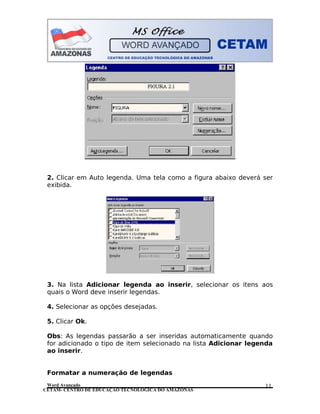 CETAM- CENTRO DE EDUCAÇÃO TECNOLÓGICA DO AMAZONAS
2. Clicar em Auto legenda. Uma tela como a figura abaixo deverá ser
exibida.
3. Na lista Adicionar legenda ao inserir, selecionar os itens aos
quais o Word deve inserir legendas.
4. Selecionar as opções desejadas.
5. Clicar Ok.
Obs: As legendas passarão a ser inseridas automaticamente quando
for adicionado o tipo de item selecionado na lista Adicionar legenda
ao inserir.
Formatar a numeração de legendas
Word Avançado 11
 
