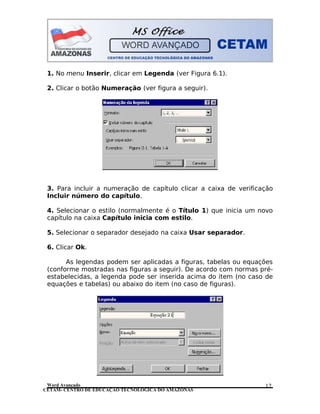 CETAM- CENTRO DE EDUCAÇÃO TECNOLÓGICA DO AMAZONAS
1. No menu Inserir, clicar em Legenda (ver Figura 6.1).
2. Clicar o botão Numeração (ver figura a seguir).
3. Para incluir a numeração de capítulo clicar a caixa de verificação
Incluir número do capítulo.
4. Selecionar o estilo (normalmente é o Título 1) que inicia um novo
capítulo na caixa Capítulo inicia com estilo.
5. Selecionar o separador desejado na caixa Usar separador.
6. Clicar Ok.
As legendas podem ser aplicadas a figuras, tabelas ou equações
(conforme mostradas nas figuras a seguir). De acordo com normas pré-
estabelecidas, a legenda pode ser inserida acima do item (no caso de
equações e tabelas) ou abaixo do item (no caso de figuras).
Word Avançado 12
 