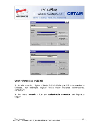 CETAM- CENTRO DE EDUCAÇÃO TECNOLÓGICA DO AMAZONAS
Criar referências cruzadas
1. No documento, digitar o texto introdutório que inicia a referência
cruzada. Por exemplo, digitar “Para obter maiores informações,
consultar”.
2. No menu Inserir, clicar em Referência cruzada. Ver figura a
seguir:
Word Avançado 13
 