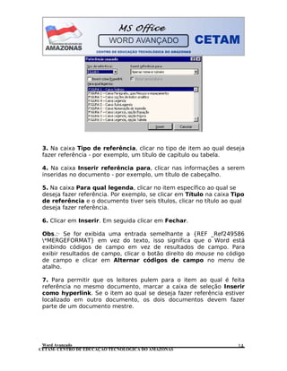 CETAM- CENTRO DE EDUCAÇÃO TECNOLÓGICA DO AMAZONAS
3. Na caixa Tipo de referência, clicar no tipo de item ao qual deseja
fazer referência - por exemplo, um título de capítulo ou tabela.
4. Na caixa Inserir referência para, clicar nas informações a serem
inseridas no documento - por exemplo, um título de cabeçalho.
5. Na caixa Para qual legenda, clicar no item específico ao qual se
deseja fazer referência. Por exemplo, se clicar em Título na caixa Tipo
de referência e o documento tiver seis títulos, clicar no título ao qual
deseja fazer referência.
6. Clicar em Inserir. Em seguida clicar em Fechar.
Obs.:· Se for exibida uma entrada semelhante a {REF _Ref249586
*MERGEFORMAT} em vez do texto, isso significa que o Word está
exibindo códigos de campo em vez de resultados de campo. Para
exibir resultados de campo, clicar o botão direito do mouse no código
de campo e clicar em Alternar códigos de campo no menu de
atalho.
7. Para permitir que os leitores pulem para o item ao qual é feita
referência no mesmo documento, marcar a caixa de seleção Inserir
como hyperlink. Se o item ao qual se deseja fazer referência estiver
localizado em outro documento, os dois documentos devem fazer
parte de um documento mestre.
Word Avançado 14
 
