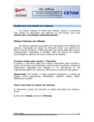 CETAM- CENTRO DE EDUCAÇÃO TECNOLÓGICA DO AMAZONAS
TRABALHAR COM DADOS EM TABELAS
Ao utilizar Tabelas no Word para efetuar cálculo é necessário
ficar atento as alterações que fazemos no documento, pois esse
cálculo não é atualizado automaticamente.
Efetuar Cálculos em Tabelas
As tarefas especiais que podem ser executadas com tabelas são:
cálculos, importação de dados do Microsoft Excel, criar gráficos ou
definir bancos de dados. O Word permite que sejam efetuadas somas,
multiplicações, subtrações e divisões, além do cálculo de médias,
porcentagens e valores mínimos e máximos em tabelas.
Funções usadas pelo campo = (Fórmula)
O campo = (Fórmula) pode usar valores retornados pelas funções a
seguir. As funções com parênteses vazios aceitam qualquer número de
argumentos separados por vírgulas (,) ou dois-pontos (;). Os
argumentos podem ser Números, fórmulas ou nomes de indicadores.
Observação: As funções a seguir aceitam referências a células de
tabelas como argumentos: AVERAGE(), COUNT(), MAX(), MIN(),
PRODUCT() e SUM().
Somar uma linha ou coluna de números
1. Posicionar o ponto de inserção na célula onde deve ser exibida a
soma.
2. No menu Tabela, selecionar Fórmula.
Word Avançado 16
 
