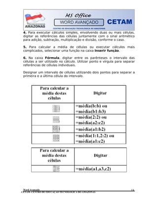 CETAM- CENTRO DE EDUCAÇÃO TECNOLÓGICA DO AMAZONAS
4. Para executar cálculos simples, envolvendo duas ou mais células,
digitar as referências das células juntamente com o sinal aritmético
para adição, subtração, multiplicação e divisão, conforme o caso.
5. Para calcular a média de células ou executar cálculos mais
complicados, selecionar uma função na caixa Inserir função.
6. Na caixa Fórmula, digitar entre os parênteses o intervalo das
células a ser utilizado no cálculo. Utilizar ponto e vírgula para separar
referências de células individuais.
Designar um intervalo de células utilizando dois pontos para separar a
primeira e a última célula do intervalo.
Word Avançado 18
 