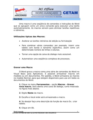 CETAM- CENTRO DE EDUCAÇÃO TECNOLÓGICA DO AMAZONAS
MACROS
Uma macro é uma seqüência de comandos e instruções do Word
que se agrupam como um único comando para executar uma tarefa
automaticamente. As macros servem para otimizar tarefas repetitivas
e rotineiras.
Utilizações típicas das Macros:
• Acelerar as tarefas rotineiras de edição ou formatação
• Para combinar vários comandos; por exemplo, inserir uma
tabela com borda e tamanho específico, assim como um
determinado número de linhas e colunas.
• Tornar uma opção da caixa de dialogo mais acessível.
• Automatizar uma seqüência complexa de processos.
Gravar uma Macro
O Word grava a macro como uma série de comandos do Word no
Visual Basic para Aplicativos. É possível armazenar macros em
modelos ou em documentos. Por padrão, o Word armazena as macros
no modelo Normal, para que estejam disponíveis para uso em todos os
documentos do Word.
1. Clique no menu Ferramentas – opção Macros – Gravar
nova macro. Será aberta uma caixa de diálogo, como mostrada
na figura mais abaixo.
2. Digite Nome da macro.
3. Escolha o local onde será armazenada a macro.
4. Se desejar faça uma descrição da função da macro Ex.: criar
tabela.
5. Clique em Ok.
Word Avançado 2
 