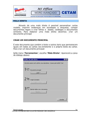 CETAM- CENTRO DE EDUCAÇÃO TECNOLÓGICA DO AMAZONAS
MALA DIRETA
Através de uma mala direta é possível personalizar cartas
modelo, imprimir endereços em envelopes e etiquetas, compor
documentos legais e criar folhas e Dados, catálogos e documentos
similares. Para elaborar uma mala direta devemos: criar um
documento principal
CRIAR UM DOCUMENTO PRINCIPAL
É este documento que contém o texto e outros itens que permanecem
iguais em todas as cartas (ex.remetente e o próprio texto da carta).
Para criar um documento principal:
1.No menu "Ferramentas", escolha "Mala Direta". Aparecerá a caixa
de diálogo abaixo:
Word Avançado 20
 