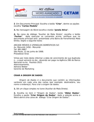 CETAM- CENTRO DE EDUCAÇÃO TECNOLÓGICA DO AMAZONAS
2 .Em Documento Principal: Escolha o botão "Criar", dentre as opções
escolha "Cartas Modelo"
3. Na mensagem do Word escolha o botão "Janela Ativa".
4. Na caixa de diálogo "Auxiliar de Mala Direta", escolha o botão
"Fechar" Após executar os comandos acima, verifique que no
documento principal será presentada uma Barra de Ferramentas Mala
Direta. Digite o seguinte texto:
ARCADE MÓVEIS E UTENSÍLIOS DOMÉSTICOS S/C
Av. Morumbi 1456 - Morumbi
Tel. 881-9867
São Paulo, 12 de junho de 1998.
Prezado(a) Sr(a)
Vimos por meio desta informar a data de vencimento de sua duplicata
n. , a qual vencerá no dia , devendo ser paga na Agência 286 do Banco
Nacional na Av. Paulista 2022.
Atenciosamente,
Adriana Weber
Gerente de Marketing
CRIAR A ORIGEM DE DADOS
Origem de Dados é o documento que contém as informações
variáveis em cada uma das cartas (por exemplo: destinatário, seu
nome e endereço). Para criar a origem de dados:
1. Dê um clique simples no ícone (Auxiliar de Mala Direta).
2. Escolha no item 2 "Origem de Dados", botão "Obter Dados".
Escolha a opção "Criar Origem de Dados". Após a seleção acima o
Word abrirá uma caixa de diálogo "Criar Origem de Dados".
Word Avançado 21
 