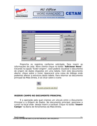 CETAM- CENTRO DE EDUCAÇÃO TECNOLÓGICA DO AMAZONAS
Preencha os registros conforme solicitado. Para inserir as
informações de cada Novo cliente clique no botão "Adicionar Novo".
Clicando na opção "Exibir origem", você poderá visualizar o documento
de origem de dados dispostos em uma tabela. Com este documento
aberto, clique sobre o ícone: Aparecerá uma caixa de diálogo onde
podemos alterar a estrutura desta tabela. Para retornar ao documento
principal da Mala Direta, é só clicar sobre o ícone:
INSERIR CAMPO NO DOCUMENTO PRINCIPAL
É a operação pela qual criamos um vínculo entre o Documento
Principal e a Origem de Dados. No documento principal, posicione o
cursor no local onde deseja inserir a variável. Clique no botão "Inserir
Campo" na Barra de ferramentas da Mala Direta.
Word Avançado 23
 