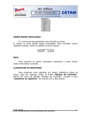 CETAM- CENTRO DE EDUCAÇÃO TECNOLÓGICA DO AMAZONAS
EXIBIR DADOS MESCLADOS
É o ícone que nos apresenta como ficarão as cartas.
1. Clique no ícone (Exibir dados mesclados). Para visualizar outros
registros (cartas), utilize os botões do ícone abaixo.
DICA:
Para imprimir as cartas mescladas mantenha o ícone (Exibir
dados mesclados) acionado.
CLASSIFICAR OS REGISTROS
Para organizar seus registros em ordem alfabética clique no
ícone: Logo em seguida, clique no botão "Opções de Consulta".
Dentro da caixa de diálogo "Opções de Consulta", escolha a guia
"classificar os registros". De acordo com a tela abaixo:
Word Avançado 24
 