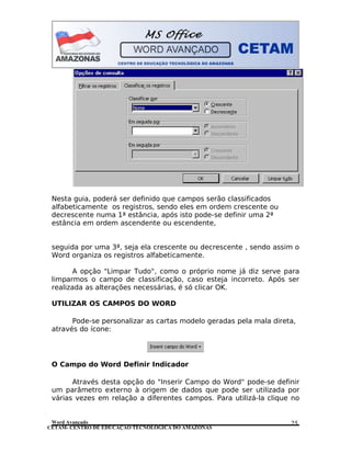CETAM- CENTRO DE EDUCAÇÃO TECNOLÓGICA DO AMAZONAS
Nesta guia, poderá ser definido que campos serão classificados
alfabeticamente os registros, sendo eles em ordem crescente ou
decrescente numa 1ª estância, após isto pode-se definir uma 2ª
estância em ordem ascendente ou escendente,
seguida por uma 3ª, seja ela crescente ou decrescente , sendo assim o
Word organiza os registros alfabeticamente.
A opção "Limpar Tudo", como o próprio nome já diz serve para
limparmos o campo de classificação, caso esteja incorreto. Após ser
realizada as alterações necessárias, é só clicar OK.
UTILIZAR OS CAMPOS DO WORD
Pode-se personalizar as cartas modelo geradas pela mala direta,
através do ícone:
O Campo do Word Definir Indicador
Através desta opção do "Inserir Campo do Word" pode-se definir
um parâmetro externo à origem de dados que pode ser utilizada por
várias vezes em relação a diferentes campos. Para utilizá-la clique no
Word Avançado 25
 