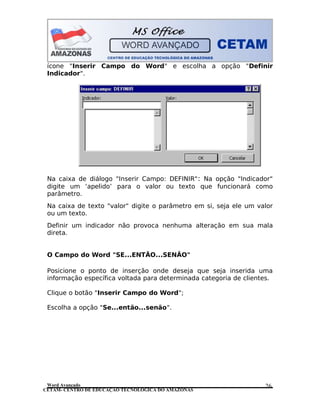 CETAM- CENTRO DE EDUCAÇÃO TECNOLÓGICA DO AMAZONAS
ícone "Inserir Campo do Word" e escolha a opção "Definir
Indicador".
Na caixa de diálogo "Inserir Campo: DEFINIR": Na opção "Indicador"
digite um ‘apelido’ para o valor ou texto que funcionará como
parâmetro.
Na caixa de texto "valor" digite o parâmetro em si, seja ele um valor
ou um texto.
Definir um indicador não provoca nenhuma alteração em sua mala
direta.
O Campo do Word "SE...ENTÃO...SENÃO"
Posicione o ponto de inserção onde deseja que seja inserida uma
informação específica voltada para determinada categoria de clientes.
Clique o botão "Inserir Campo do Word";
Escolha a opção "Se...então...senão".
Word Avançado 26
 