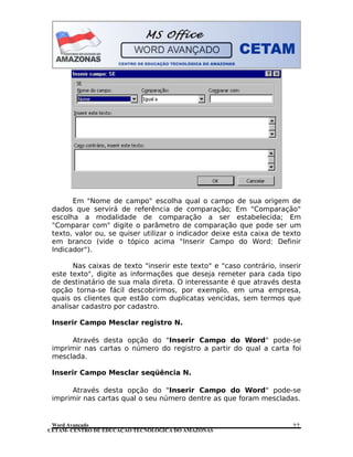 CETAM- CENTRO DE EDUCAÇÃO TECNOLÓGICA DO AMAZONAS
Em "Nome de campo" escolha qual o campo de sua origem de
dados que servirá de referência de comparação; Em "Comparação"
escolha a modalidade de comparação a ser estabelecida; Em
"Comparar com" digite o parâmetro de comparação que pode ser um
texto, valor ou, se quiser utilizar o indicador deixe esta caixa de texto
em branco (vide o tópico acima "Inserir Campo do Word: Definir
Indicador").
Nas caixas de texto "inserir este texto" e "caso contrário, inserir
este texto", digite as informações que deseja remeter para cada tipo
de destinatário de sua mala direta. O interessante é que através desta
opção torna-se fácil descobrirmos, por exemplo, em uma empresa,
quais os clientes que estão com duplicatas vencidas, sem termos que
analisar cadastro por cadastro.
Inserir Campo Mesclar registro N.
Através desta opção do "Inserir Campo do Word" pode-se
imprimir nas cartas o número do registro a partir do qual a carta foi
mesclada.
Inserir Campo Mesclar seqüência N.
Através desta opção do "Inserir Campo do Word" pode-se
imprimir nas cartas qual o seu número dentre as que foram mescladas.
Word Avançado 27
 