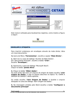 CETAM- CENTRO DE EDUCAÇÃO TECNOLÓGICA DO AMAZONAS
Este ícone é utilizado para localizarmos registros, como mostra a figura
a seguir:
ENVELOPE E ETIQUETA
Para imprimir endereços em envelopes através da mala direta: Abra
um novo documento;
Na barra de Menu "Ferramentas", escolha a opção "Mala Direta";
1. Abrir-se-á a caixa de diálogo "Auxiliar de Mala Direta";
Em "Documento Principal", escolha o botão "Criar";
Escolha "Envelopes";
2. Aparecerá a caixa de Diálogo "Microsoft Word";
Clique no botão "Janela Ativa".
3. Clique no botão "Obter dados";
Se você ainda não tiver um arquivo de origem de dados escolha "criar
origem de dados" e siga os passos descritos no tópico "II(. CRIAR A
ORIGEM DE DADOS”) desta apostila;
Ou então escolha "Abrir Origem de Dados" e localize o arquivo
desejado na caixa de diálogo "Abrir Origem de Dados".
4. Na mensagem emitida pelo Word escolha o botão "Configurar o
documento principal"
Word Avançado 29
 