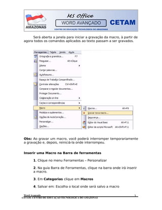CETAM- CENTRO DE EDUCAÇÃO TECNOLÓGICA DO AMAZONAS
Será aberta a janela para iniciar a gravação da macro, à partir de
agora todos os comandos aplicados ao texto passam a ser gravados.
Obs: Ao gravar um macro, você poderá interromper temporariamente
a gravação e, depois, reiniciá-la onde interrompeu.
Inserir uma Macro na Barra de ferramentas
1. Clique no menu Ferramentas – Personalizar
2. Na guia Barra de Ferramentas, clique na barra onde irá inserir
a macro.
3. Em Categorias clique em Macros
4. Salvar em: Escolha o local onde será salvo a macro
Word Avançado 3
 