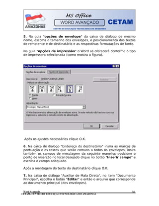 CETAM- CENTRO DE EDUCAÇÃO TECNOLÓGICA DO AMAZONAS
5. Na guia "opções de envelope" da caixa de diálogo de mesmo
nome, escolha o tamanho dos envelopes, o posicionamento dos textos
de remetente e de destinatário e as respectivas formatações de fonte.
Na guia "opções de impressão" o Word as oferecerá conforme o tipo
de impressora selecionada (como mostra a figura).
Após os ajustes necessários clique O.K.
6. Na caixa de diálogo "Endereço do destinatário" insira as marcas de
pontuação e os textos que serão comuns a todos os envelopes, insira
também os campos de mesclagem da seguinte maneira: posicione o
ponto de inserção no local desejado clique no botão "Inserir campo" e
escolha o campo adequado.
Após a montagem do texto do destinatário clique O.K.
7. Na caixa de diálogo "Auxiliar de Mala Direta", no item "Documento
Principal", escolha o botão "Editar" e então o arquivo que corresponde
ao documento principal (dos envelopes).
Word Avançado 30
 