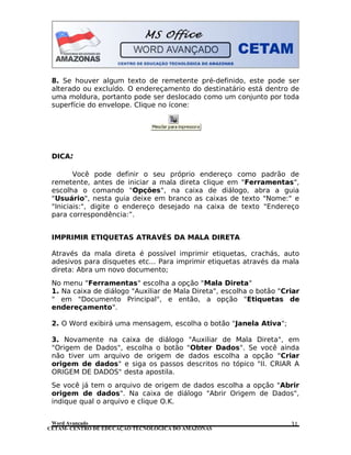 CETAM- CENTRO DE EDUCAÇÃO TECNOLÓGICA DO AMAZONAS
8. Se houver algum texto de remetente pré-definido, este pode ser
alterado ou excluído. O endereçamento do destinatário está dentro de
uma moldura, portanto pode ser deslocado como um conjunto por toda
superfície do envelope. Clique no ícone:
DICA:
Você pode definir o seu próprio endereço como padrão de
remetente, antes de iniciar a mala direta clique em "Ferramentas",
escolha o comando "Opções", na caixa de diálogo, abra a guia
"Usuário", nesta guia deixe em branco as caixas de texto "Nome:" e
"Iniciais:", digite o endereço desejado na caixa de texto "Endereço
para correspondência:”.
IMPRIMIR ETIQUETAS ATRAVÉS DA MALA DIRETA
Através da mala direta é possível imprimir etiquetas, crachás, auto
adesivos para disquetes etc... Para imprimir etiquetas através da mala
direta: Abra um novo documento;
No menu "Ferramentas" escolha a opção "Mala Direta"
1. Na caixa de diálogo "Auxiliar de Mala Direta", escolha o botão "Criar
" em "Documento Principal", e então, a opção "Etiquetas de
endereçamento".
2. O Word exibirá uma mensagem, escolha o botão "Janela Ativa";
3. Novamente na caixa de diálogo "Auxiliar de Mala Direta", em
"Origem de Dados", escolha o botão "Obter Dados". Se você ainda
não tiver um arquivo de origem de dados escolha a opção "Criar
origem de dados" e siga os passos descritos no tópico "II. CRIAR A
ORIGEM DE DADOS" desta apostila.
Se você já tem o arquivo de origem de dados escolha a opção "Abrir
origem de dados". Na caixa de diálogo "Abrir Origem de Dados",
indique qual o arquivo e clique O.K.
Word Avançado 31
 
