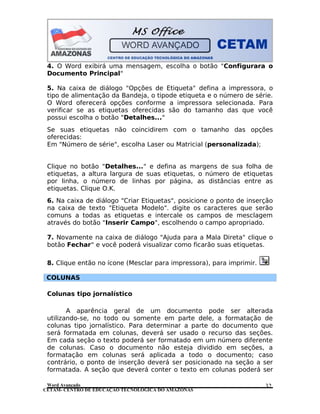 CETAM- CENTRO DE EDUCAÇÃO TECNOLÓGICA DO AMAZONAS
4. O Word exibirá uma mensagem, escolha o botão "Configurara o
Documento Principal"
5. Na caixa de diálogo "Opções de Etiqueta" defina a impressora, o
tipo de alimentação da Bandeja, o tipode etiqueta e o número de série.
O Word oferecerá opções conforme a impressora selecionada. Para
verificar se as etiquetas oferecidas são do tamanho das que você
possui escolha o botão "Detalhes..."
Se suas etiquetas não coincidirem com o tamanho das opções
oferecidas:
Em "Número de série", escolha Laser ou Matricial (personalizada);
Clique no botão "Detalhes..." e defina as margens de sua folha de
etiquetas, a altura largura de suas etiquetas, o número de etiquetas
por linha, o número de linhas por página, as distâncias entre as
etiquetas. Clique O.K.
6. Na caixa de diálogo "Criar Etiquetas", posicione o ponto de inserção
na caixa de texto "Etiqueta Modelo". digite os caracteres que serão
comuns a todas as etiquetas e intercale os campos de mesclagem
através do botão "Inserir Campo", escolhendo o campo apropriado.
7. Novamente na caixa de diálogo "Ajuda para a Mala Direta" clique o
botão Fechar" e você poderá visualizar como ficarão suas etiquetas.
8. Clique então no ícone (Mesclar para impressora), para imprimir.
COLUNAS
Colunas tipo jornalístico
A aparência geral de um documento pode ser alterada
utilizando-se, no todo ou somente em parte dele, a formatação de
colunas tipo jornalístico. Para determinar a parte do documento que
será formatada em colunas, deverá ser usado o recurso das seções.
Em cada seção o texto poderá ser formatado em um número diferente
de colunas. Caso o documento não esteja dividido em seções, a
formatação em colunas será aplicada a todo o documento; caso
contrário, o ponto de inserção deverá ser posicionado na seção a ser
formatada. A seção que deverá conter o texto em colunas poderá ser
Word Avançado 32
 