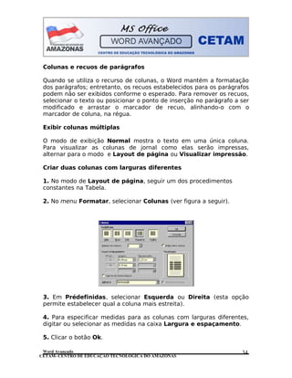 CETAM- CENTRO DE EDUCAÇÃO TECNOLÓGICA DO AMAZONAS
Colunas e recuos de parágrafos
Quando se utiliza o recurso de colunas, o Word mantém a formatação
dos parágrafos; entretanto, os recuos estabelecidos para os parágrafos
podem não ser exibidos conforme o esperado. Para remover os recuos,
selecionar o texto ou posicionar o ponto de inserção no parágrafo a ser
modificado e arrastar o marcador de recuo, alinhando-o com o
marcador de coluna, na régua.
Exibir colunas múltiplas
O modo de exibição Normal mostra o texto em uma única coluna.
Para visualizar as colunas de jornal como elas serão impressas,
alternar para o modo e Layout de página ou Visualizar impressão.
Criar duas colunas com larguras diferentes
1. No modo de Layout de página, seguir um dos procedimentos
constantes na Tabela.
2. No menu Formatar, selecionar Colunas (ver figura a seguir).
3. Em Prédefinidas, selecionar Esquerda ou Direita (esta opção
permite estabelecer qual a coluna mais estreita).
4. Para especificar medidas para as colunas com larguras diferentes,
digitar ou selecionar as medidas na caixa Largura e espaçamento.
5. Clicar o botão Ok.
Word Avançado 34
 