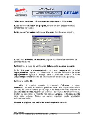 CETAM- CENTRO DE EDUCAÇÃO TECNOLÓGICA DO AMAZONAS
Criar mais de duas colunas com espaçamento diferentes
1. No modo de Layout de página, seguir um dos procedimentos
constantes na Tabela
2. No menu Formatar, selecionar Colunas (ver figura a seguir).
3. Na caixa Número de colunas, digitar ou selecionar o número de
colunas desejado.
4. Desativar a caixa de verificação Colunas de mesma largura.
5. Em Largura e espaçamento, na caixa Largura ou na caixa
Espaçamento, digitar ou selecionar a medida desejada (a caixa
Espaçamento ajusta o espaço para a direitada coluna. A caixa
Visualização mostra como as colunas serão exibidas na página).
6. Clicar o botão Ok.
Obs.: é possível, através do comando Colunas, no menu
Formatar, especificar medidas precisas para cada largura de coluna.
Quando as colunas forem iguais, digitar ou selecionar uma medida na
caixa Espaçamento. Quando as larguras as colunas forem diferentes,
digitar ou selecionar a medida nas caixas Largura e Espaçamento
para cada coluna. Todas as outras medidas serão ajustadas
automaticamente.
Alterar a largura das colunas e o espaço entre elas
Word Avançado 35
 