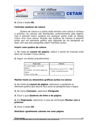 CETAM- CENTRO DE EDUCAÇÃO TECNOLÓGICA DO AMAZONAS
4. Clicar o botão Ok.
Controlar quebras de coluna
Quebra de coluna é o ponto onde termina uma coluna e começa
a próxima. As colunas são distribuídas uniformemente pela página,
mas é possível inserir quebras em qualquer ponto onde se deseja
iniciar uma nova coluna. Através das quebras de colunas é possível
evitar que um elemento gráfico seja separado de um parágrafo ou
fazer com que dois parágrafos sejam mantidos juntos.
Inserir uma quebra de coluna
1. No modo de Layout de página, colocar o ponto de inserção onde
deve ser iniciada a nova coluna.
2. Seguir um destes procedimentos:
Manter texto ou elementos gráficos juntos na coluna
1. No modo de Layout de página, selecionar o parágrafo ou
elemento gráfico que deverá ficar junto ao parágrafo que o segue.
2. No menu Formatar, selecionar Parágrafo.
3. Clicar a guia Quebras de linha e de página.
4. Em Paginação, selecionar a caixa de verificação Manter com o
próximo.
5. Clicar o botão Ok.
Distribuir igualmente colunas em uma página
Word Avançado 37
 