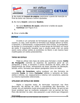 CETAM- CENTRO DE EDUCAÇÃO TECNOLÓGICA DO AMAZONAS
1. No modo de Layout de página, posicionar o ponto de inserção no
final do texto nas colunas a serem ajustadas.
2. No menu Inserir, selecionar Quebra.
3. Na caixa Quebras de seção, selecionar o botão da opção
Contínua (ver Figura 4.1).
4.
4. Clicar o botão Ok.
ESTILO
O estilo é um comando de formatação que pode ser criado pelo
usuário, ou seja, você escolhe os formatos que deseja aplicar (a fonte,
o tamanho, o alinhamento, o espaçamento entre linhas, os parágrafos,
as bordas e a numeração) e atribui a esse grupo de formatos um nome
de estilo. É importante ressaltar que o usuário pode criar um estilo
assim como utilizar estilos já existentes no Word, e até mesmo fazer
modificações em estilos preexistentes.
TIPOS DE ESTILO
Pode-se utilizar dois tipos de estilo para formatar o texto: Estilo
de Parágrafo: controla os aspectos da aparência geral de um
parágrafo( a fonte, o tamanho e outros atributos do texto, além de
espaçamento de linhas, alinhamento do texto, paradas de tabulação,
bordas, enfim, formatos que afetam parágrafos como um todo).
Estilo de Caractere: aplica qualquer um dos formatos do
comando Fonte no menu Formatar (afonte e tamanho da fonte,
estilos e efeitos, cor, espaçamento e idioma.) em caracteres, palavras
ou mesmo expressões selecionada.
UTILIZAR UM ESTILO DO WORD
Digite o seguinte texto: As bermudas nasceram nas ilhas
Bermudas. Na década de 1930, o arquipélago das Bermudas, no
Caribe, era um balneário muito procurado para as férias. Só que as leis
locais proibiam que as mulheres andassem com as pernas de fora.
Para não derreter no calor, elas passaram a usar shorts que chegavam
Word Avançado 38
 