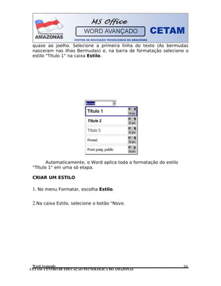 CETAM- CENTRO DE EDUCAÇÃO TECNOLÓGICA DO AMAZONAS
quase ao joelho. Selecione a primeira linha do texto (As bermudas
nasceram nas ilhas Bermudas) e, na barra de formatação selecione o
estilo "Título 1" na caixa Estilo.
Automaticamente, o Word aplica toda a formatação do estilo
"Título 1" em uma só etapa.
CRIAR UM ESTILO
1. No menu Formatar, escolha Estilo.
2.Na caixa Estilo, selecione o botão "Novo.
Word Avançado 39
 