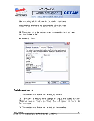 CETAM- CENTRO DE EDUCAÇÃO TECNOLÓGICA DO AMAZONAS
Normal (disponibilizado em todos os documentos)
Documento (somente no documento selecionado)
5. Clique em cima da macro, segure e arraste até a barra de
ferramentas e solte
6. Feche a Janela
Excluir uma Macro
1. Clique no menu Ferramentas opção Macros
2. Selecione a macro que deseja e clique no botão Excluir.
Observe que a macro continua disponibilizada na barra de
ferramentas.
3. Clique no menu Ferramentas opção Personalizar
Word Avançado 4
 