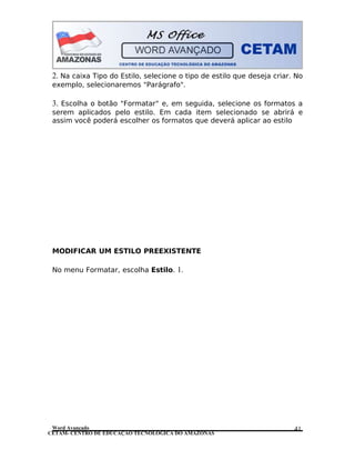 CETAM- CENTRO DE EDUCAÇÃO TECNOLÓGICA DO AMAZONAS
2. Na caixa Tipo do Estilo, selecione o tipo de estilo que deseja criar. No
exemplo, selecionaremos "Parágrafo".
3. Escolha o botão "Formatar" e, em seguida, selecione os formatos a
serem aplicados pelo estilo. Em cada item selecionado se abrirá e
assim você poderá escolher os formatos que deverá aplicar ao estilo
MODIFICAR UM ESTILO PREEXISTENTE
No menu Formatar, escolha Estilo. 1.
Word Avançado 41
 