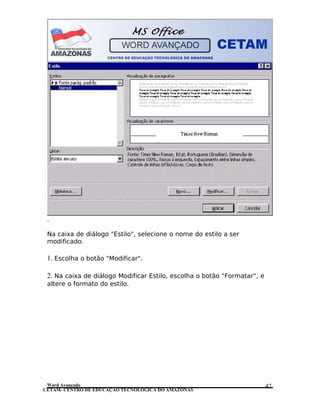 CETAM- CENTRO DE EDUCAÇÃO TECNOLÓGICA DO AMAZONAS
.
Na caixa de diálogo "Estilo", selecione o nome do estilo a ser
modificado.
1. Escolha o botão "Modificar".
2. Na caixa de diálogo Modificar Estilo, escolha o botão "Formatar", e
altere o formato do estilo.
Word Avançado 42
 