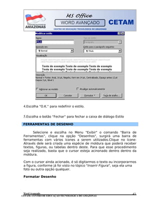 CETAM- CENTRO DE EDUCAÇÃO TECNOLÓGICA DO AMAZONAS
4.Escolha "O.K." para redefinir o estilo.
5.Escolha o botão "Fechar" para fechar a caixa de diálogo Estilo
FERRAMENTAS DE DESENHO
Selecione e escolha no Menu "Exibir" o comando "Barra de
Ferramentas", clique na opção "Desenhos", surgirá uma barra de
ferramentas com vários ícones a serem utilizados.Clique no ícone:
Através dele será criada uma espécie de moldura que poderá receber
textos, figuras, ou tabelas dentro deste. Para que esse procedimento
seja realizado, basta que o cursor esteja acinonado dentro dentro da
moldura.
Com o cursor ainda acionado, é só digitarmos o texto ou incorporarmos
a figura, conforme já foi visto no tópico "Inserir Figura", seja ela uma
foto ou outra opção qualquer.
Formatar Desenho
Word Avançado 43
 
