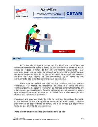 CETAM- CENTRO DE EDUCAÇÃO TECNOLÓGICA DO AMAZONAS
NOTAS
As notas de rodapé e notas de fim explicam, comentam ou
fornecem referências sobre o texto de um documento. Pode-se incluir
notas de rodapé e notas de fim em um mesmo documento - por
exemplo, pode-se usar notas de rodapé para comentários detalhados e
notas de fim para a citação de fontes. As notas de rodapé são exibidas
no final de cada página de um documento. Já as notas de fim
normalmente são exibidas no final de um documento.
Uma nota de rodapé ou nota de fim consiste em duas partes
vinculadas - a marca de referência de nota e o texto de nota
correspondente. É possível numerar as marcas automaticamente ou
criar marcas personalizadas. Quando adicionar, excluir ou mover notas
que automaticamente numeradas, o Word fará a renumeração das
marcas de referências de notas.
É possível adicionar um texto de nota de qualquer tamanho e formatá-
lo da mesma forma que qualquer outro texto. Além disso, pode-se
personalizar os separadores de notas, isto é as linhas que separam o
texto do documento do texto da nota.
Para inserir uma nota de rodapé ou uma nota de fim
Word Avançado 45
 