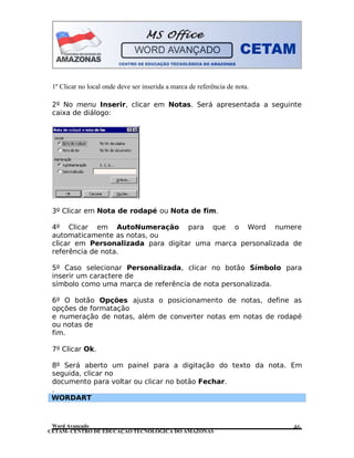 CETAM- CENTRO DE EDUCAÇÃO TECNOLÓGICA DO AMAZONAS
1º Clicar no local onde deve ser inserida a marca de referência de nota.
2º No menu Inserir, clicar em Notas. Será apresentada a seguinte
caixa de diálogo:
3º Clicar em Nota de rodapé ou Nota de fim.
4º Clicar em AutoNumeração para que o Word numere
automaticamente as notas, ou
clicar em Personalizada para digitar uma marca personalizada de
referência de nota.
5º Caso selecionar Personalizada, clicar no botão Símbolo para
inserir um caractere de
símbolo como uma marca de referência de nota personalizada.
6º O botão Opções ajusta o posicionamento de notas, define as
opções de formatação
e numeração de notas, além de converter notas em notas de rodapé
ou notas de
fim.
7º Clicar Ok.
8º Será aberto um painel para a digitação do texto da nota. Em
seguida, clicar no
documento para voltar ou clicar no botão Fechar.
.
WORDART
Word Avançado 46
 