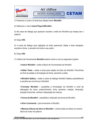 CETAM- CENTRO DE EDUCAÇÃO TECNOLÓGICA DO AMAZONAS
1. Posicione o cursor no local que deseja inserir WordArt.
2. Selecione o menu Inserir/Figura/WordArt.
3. Na caixa de diálogo que aparecer escolha o estilo de WordArt que deseja dar a
palavra.
4. Clique OK.
5. A caixa de diálogo para digitação do texto aparecerá. Digite o texto desejado,
escolha a fonte, o tamanho da fonte e seu estilo.
6. Clique OK.
7. A Barra de Ferramentas WordArt estará visível e com as seguintes opções:
• Inserir WordArt – exibe a Barra de Ferramentas da WordArt.
• Editar Texto – exibe a caixa para edição do texto da WordArt. Permitindo
ao final da edição a formatação da fonte, tamanho e estilo.
• WordArt Gallery – exibe a caixa de diálogo WordArt Gallery possibilitando
a escolha de uma forma à WordArt.
• Formatar WordArt – possibilita a formatação da WordArt a nível de
alterações de cores, preenchimento, linha, tamanho, rotação, dimensão,
posição horizontal, vertical e disposição da mesma.
• Forma da WordArt – possibilita a distorção da forma da WordArt.
• Girar Livremente – gira livremente a WordArt.
• Mesmas Alturas de letra na WordArt – coloca todas as letras na mesma
altura da maior da palavra.
Word Avançado 47
 