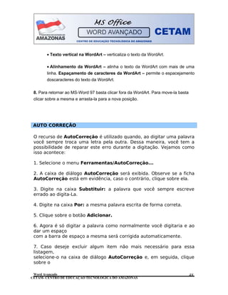 CETAM- CENTRO DE EDUCAÇÃO TECNOLÓGICA DO AMAZONAS
• Texto vertical na WordArt – verticaliza o texto da WordArt.
• Alinhamento da WordArt – alinha o texto da WordArt com mais de uma
linha. Espaçamento de caracteres da WordArt – permite o espacejamento
doscaracteres do texto da WordArt.
8. Para retornar ao MS-Word 97 basta clicar fora da WordArt. Para move-la basta
clicar sobre a mesma e arrasta-la para a nova posição.
AUTO CORREÇÃO
O recurso de AutoCorreção é utilizado quando, ao digitar uma palavra
você sempre troca uma letra pela outra. Dessa maneira, você tem a
possibilidade de reparar este erro durante a digitação. Vejamos como
isso acontece:
1. Selecione o menu Ferramentas/AutoCorreção...
2. A caixa de diálogo AutoCorreção será exibida. Observe se a ficha
AutoCorreção está em evidência, caso o contrário, clique sobre ela.
3. Digite na caixa Substituir: a palavra que você sempre escreve
errado ao digita-La.
4. Digite na caixa Por: a mesma palavra escrita de forma correta.
5. Clique sobre o botão Adicionar.
6. Agora é só digitar a palavra como normalmente você digitaria e ao
dar um espaço
com a barra de espaço a mesma será corrigida automaticamente.
7. Caso deseje excluir algum item não mais necessário para essa
listagem,
selecione-o na caixa de diálogo AutoCorreção e, em seguida, clique
sobre o
Word Avançado 48
 