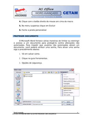 CETAM- CENTRO DE EDUCAÇÃO TECNOLÓGICA DO AMAZONAS
4. Clique com o botão direito do mouse em cima da macro
5. No menu suspenso clique em Excluir
6. Feche a janela personalizar
PROTEGER DOCUMENTO
O Microsoft Word fornece várias maneiras de limitar ou restringir
o acesso a um documento para protegê-lo contra alterações não
autorizadas. Para impedir que usuários não autorizados abram um
documento, você poderá atribuir uma senha. Para ativar uma senha
siga o procedimento abaixo:
1. Vá em salvar como.
2. Clique na guia Ferramentas.
3. Opções de segurança.
Word Avançado 5
 