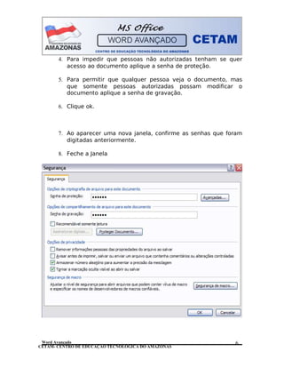 CETAM- CENTRO DE EDUCAÇÃO TECNOLÓGICA DO AMAZONAS
4. Para impedir que pessoas não autorizadas tenham se quer
acesso ao documento aplique a senha de proteção.
5. Para permitir que qualquer pessoa veja o documento, mas
que somente pessoas autorizadas possam modificar o
documento aplique a senha de gravação.
6. Clique ok.
7. Ao aparecer uma nova janela, confirme as senhas que foram
digitadas anteriormente.
8. Feche a Janela
Word Avançado 6
 
