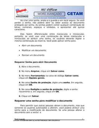 CETAM- CENTRO DE EDUCAÇÃO TECNOLÓGICA DO AMAZONAS
Ao criar uma senha, anote-a e guarde-a em local seguro. Se você
perder a senha, não poderá abrir ou obter acesso ao documento
protegido por senha. As senhas podem conter qualquer combinação de
letras, numerais, espaços e símbolos, e apresentar até quinze
caracteres.
Elas fazem diferenciação entre maiúsculas e minúsculas;
portanto, se você usar uma combinação de letras maiúsculas e
minúsculas ao atribuir uma senha, os usuários deverão digitar a
mesma combinação ao inseri-la. Você pode aplicar senha para:
• Abrir um documento
• Modificar um documento
• Revisar um documento
Requerer Senha para abrir Documento
1. Abra o documento.
2. No menu Arquivo, clique em Salvar como.
3. No menu Ferramentas na caixa de diálogo Salvar como,
clique em Opções gerais.
4. Na caixa Senha de proteção, digite uma senha. Em seguida,
clique em OK.
5. Na caixa Redigite a senha de proteção, digite a senha
novamente e, em seguida, clique em OK.
6. Clique em Salvar.
Requerer uma senha para modificar o documento
Para permitir que outras pessoas abram o documento, mas que
somente os usuários autorizados o alterem, você poderá atribuir uma
senha para a modificação do documento. Se uma pessoa alterar o
documento sem a senha e
Word Avançado 7
 