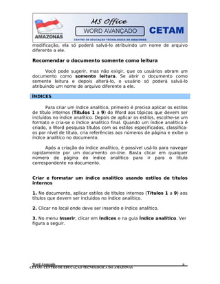 CETAM- CENTRO DE EDUCAÇÃO TECNOLÓGICA DO AMAZONAS
modificação, ela só poderá salvá-lo atribuindo um nome de arquivo
diferente a ele.
Recomendar o documento somente como leitura
Você pode sugerir, mas não exigir, que os usuários abram um
documento como somente leitura. Se abrir o documento como
somente leitura e depois alterá-lo, o usuário só poderá salvá-lo
atribuindo um nome de arquivo diferente a ele.
ÍNDICES
Para criar um índice analítico, primeiro é preciso aplicar os estilos
de título internos (Títulos 1 a 9) do Word aos tópicos que devem ser
incluídos no índice analítico. Depois de aplicar os estilos, escolhe-se um
formato e cria-se o índice analítico final. Quando um índice analítico é
criado, o Word pesquisa títulos com os estilos especificados, classifica-
os por nível de título, cria referências aos números de página e exibe o
índice analítico no documento.
Após a criação do índice analítico, é possível usá-lo para navegar
rapidamente por um documento on-line. Basta clicar em qualquer
número de página do índice analítico para ir para o título
correspondente no documento.
Criar e formatar um índice analítico usando estilos de títulos
internos
1. No documento, aplicar estilos de títulos internos (Títulos 1 a 9) aos
títulos que devem ser incluidos no índice analítico.
2. Clicar no local onde deve ser inserido o índice analítico.
3. No menu Inserir, clicar em Índices e na guia Índice analítico. Ver
figura a seguir.
Word Avançado 8
 