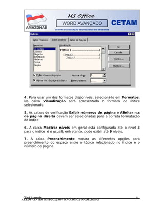 CETAM- CENTRO DE EDUCAÇÃO TECNOLÓGICA DO AMAZONAS
4. Para usar um dos formatos disponíveis, selecioná-lo em Formatos.
Na caixa Visualização será apresentado o formato de índice
selecionado.
5. As caixas de verificação Exibir números de página e Alinhar n.s
de página direita devem ser selecionadas para a correta formatação
do índice.
6. A caixa Mostrar níveis em geral está configurada até o nível 3
para o índice é o usual); entretanto, pode exibir até 9 níveis.
7. A caixa Preenchimento mostra as diferentes opções para
preenchimento do espaço entre o tópico relacionado no índice e o
número de página.
Word Avançado 9
 