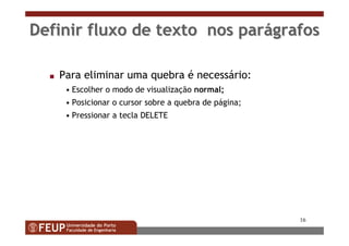 16
Definir fluxo de texto nos parDefinir fluxo de texto nos paráágrafosgrafos
s Para eliminar uma quebra é necessário:
• Escolher o modo de visualização normal;
• Posicionar o cursor sobre a quebra de página;
• Pressionar a tecla DELETE
 