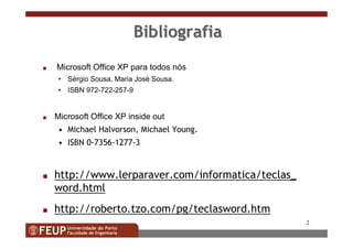 2
BibliografiaBibliografia
s Microsoft Office XP para todos nós
• Sérgio Sousa, Maria José Sousa.
• ISBN 972-722-257-9
s Microsoft Office XP inside out
• Michael Halvorson, Michael Young.
• ISBN 0-7356-1277-3
s http://www.lerparaver.com/informatica/teclas_
word.html
s http://roberto.tzo.com/pg/teclasword.htm
 