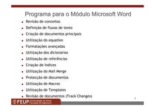 3
ProgramaPrograma parapara oo MMóódulodulo Microsoft WordMicrosoft Word
s Revisão de conceitos
s Definição de fluxos de texto
s Criação de documentos principais
s Utilização do equation
s Formatações avançadas
s Utilização dos dicionários
s Utilização de referências
s Criação de índices
s Utilização do Mail Merge
s Protecção de documentos
s Utilização de Macros
s Utilização de Templates
s Revisão de documentos (Track Changes)
 