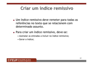 63
Criar umCriar um ííndice remissivondice remissivo
s Um índice remissivo deve remeter para todas as
referências no texto que se relacionem com
determinado assunto.
s Para criar um índice remissivo, deve-se:
• Assinalar as entradas a incluir no índice remissivo;
• Gerar o índice;
 