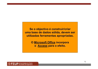 72
Se o objectivo é construir/criar
uma base de dados sólida, devem ser
utilizadas ferramentas apropriadas.
O Microsoft Office incorpora
o Access para o efeito.
 