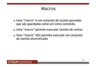 80
MacrosMacros
s Uma “macro” é um conjunto de acções gravadas
que são guardadas como um único comando.
s Uma “macro” permite executar tarefas de rotina;
s Uma “macro” têm permite executar um conjunto
de tarefas diversificado
 