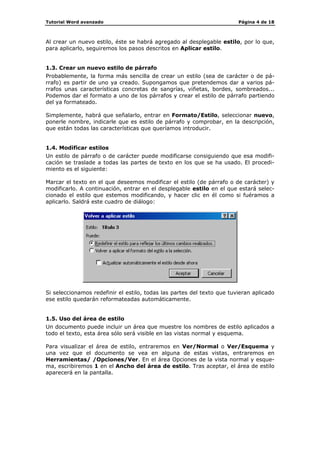 Tutorial Word avanzado                                                  Página 4 de 18



Al crear un nuevo estilo, éste se habrá agregado al desplegable estilo, por lo que,
para aplicarlo, seguiremos los pasos descritos en Aplicar estilo.


1.3. Crear un nuevo estilo de párrafo
Probablemente, la forma más sencilla de crear un estilo (sea de carácter o de pá-
rrafo) es partir de uno ya creado. Supongamos que pretendemos dar a varios pá-
rrafos unas características concretas de sangrías, viñetas, bordes, sombreados...
Podemos dar el formato a uno de los párrafos y crear el estilo de párrafo partiendo
del ya formateado.

Simplemente, habrá que señalarlo, entrar en Formato/Estilo, seleccionar nuevo,
ponerle nombre, indicarle que es estilo de párrafo y comprobar, en la descripción,
que están todas las características que queríamos introducir.


1.4. Modificar estilos
Un estilo de párrafo o de carácter puede modificarse consiguiendo que esa modifi-
cación se traslade a todas las partes de texto en los que se ha usado. El procedi-
miento es el siguiente:

Marcar el texto en el que deseemos modificar el estilo (de párrafo o de carácter) y
modificarlo. A continuación, entrar en el desplegable estilo en el que estará selec-
cionado el estilo que estemos modificando, y hacer clic en él como si fuéramos a
aplicarlo. Saldrá este cuadro de diálogo:




Si seleccionamos redefinir el estilo, todas las partes del texto que tuvieran aplicado
ese estilo quedarán reformateadas automáticamente.


1.5. Uso del área de estilo
Un documento puede incluir un área que muestre los nombres de estilo aplicados a
todo el texto, esta área sólo será visible en las vistas normal y esquema.

Para visualizar el área de estilo, entraremos en Ver/Normal o Ver/Esquema y
una vez que el documento se vea en alguna de estas vistas, entraremos en
Herramientas/ /Opciones/Ver. En el área Opciones de la vista normal y esque-
ma, escribiremos 1 en el Ancho del área de estilo. Tras aceptar, el área de estilo
aparecerá en la pantalla.
 