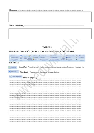 Llamadas._…………………………………………………………………………………………
Cuadro de texto._ sirve para escribir.
Cintas y estrellas._...............................................................................................................................
TALLER 3
ESCRIBA LA OPERACIÓN QUE REALIZA CADA OPCIÓN DEL MENÚ INSERTAR:
EJEMPLO:
SmartArt: Permite crear y elaborar diagramas, organigramas, elementos visuales, etc.
Word art._ Para escoger formas de letras artísticas.
Salto de página._.……………………………………………………………
……………………………………………………………………………………………………
……………………………………………………………………………………………………
……………………………………………………………………………………………………
……………………………………………………………………………………………………
……………………………………………………………………………………………………
……………………………………………………………………………………………………
……………………………………………………………………………………………………
……………………………………………………………………………………………………
……………………………………………………………………………………………………
……………………………………………………………………………………………………
……………………………………………………………………………………………………
……………………………………………………………………………………………………
……………………………………………………………………………………………………
……………………………………………………………………………………………………
……………………………………………………………………………………………………
……………………………………………………………………………………………………
……………………………………………………………………………………………………
……………………………………………………………………………………………………
……………………………………………………………………………………………………
……………………………………………………………………………………………………
 